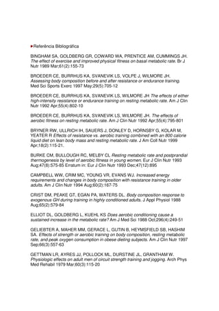 Referência Bibliográfica
BINGHAM SA, GOLDBERG GR, COWARD WA, PRENTICE AM, CUMMINGS JH.
The effect of exercise and improved physical fitness on basal metabolic rate. Br J
Nutr 1989 Mar;61(2):155-73
BROEDER CE, BURRHUS KA, SVANEVIK LS, VOLPE J, WILMORE JH.
Assessing body composition before and after resistance or endurance training.
Med Sci Sports Exerc 1997 May;29(5):705-12
BROEDER CE, BURRHUS KA, SVANEVIK LS, WILMORE JH The effects of either
high-intensity resistance or endurance training on resting metabolic rate. Am J Clin
Nutr 1992 Apr;55(4):802-10
BROEDER CE, BURRHUS KA, SVANEVIK LS, WILMORE JH. The effects of
aerobic fitness on resting metabolic rate. Am J Clin Nutr 1992 Apr;55(4):795-801
BRYNER RW, ULLRICH IH, SAUERS J, DONLEY D, HORNSBY G, KOLAR M,
YEATER R Effects of resistance vs. aerobic training combined with an 800 calorie
liquid diet on lean body mass and resting metabolic rate. J Am Coll Nutr 1999
Apr;18(2):115-21.
BURKE CM, BULLOUGH RC, MELBY CL Resting metabolic rate and postprandial
thermogenesis by level of aerobic fitness in young women. Eur J Clin Nutr 1993
Aug;47(8):575-85 Erratum in: Eur J Clin Nutr 1993 Dec;47(12):895
CAMPBELL WW, CRIM MC, YOUNG VR, EVANS WJ. Increased energy
requirements and changes in body composition with resistance training in older
adults. Am J Clin Nutr 1994 Aug;60(2):167-75
CRIST DM, PEAKE GT, EGAN PA, WATERS DL. Body composition response to
exogenous GH during training in highly conditioned adults. J Appl Physiol 1988
Aug;65(2):579-84
ELLIOT DL, GOLDBERG L, KUEHL KS Does aerobic conditioning cause a
sustained increase in the metabolic rate? Am J Med Sci 1988 Oct;296(4):249-51
GELIEBTER A, MAHER MM, GERACE L, GUTIN B, HEYMSFIELD SB, HASHIM
SA. Effects of strength or aerobic training on body composition, resting metabolic
rate, and peak oxygen consumption in obese dieting subjects. Am J Clin Nutr 1997
Sep;66(3):557-63
GETTMAN LR, AYRES JJ, POLLOCK ML, DURSTINE JL, GRANTHAM W.
Physiologic effects on adult men of circuit strength training and jogging. Arch Phys
Med Rehabil 1979 Mar;60(3):115-20
 