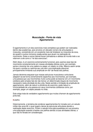 Musculação - Ponto de vista
Agachamento
O agachamento é um dos exercícios mais completos que podem ser realizados
dentro das academias, pois envolve um elevado número de articulações e
músculos, consistindo em um excelente meio de fortalecer os músculos da coxa,
do quadril e outros inúmeros coadjuvantes que atuam na realização do
movimento. Estes e outros fatores levam treinadores e atletas do mundo todo a se
referirem a ele como o rei dos exercícios.
Além disso, é um exercício extremamente funcional, pois usamos esse tipo de
movimento constantemente em nossas atividades diárias como, por exemplo,
sentar e levantar de uma cadeira ou pegar um objeto no chão. Mesmo assim ainda
há quem o proíba ou restrinja seu uso sem uma explicação plausível,
principalmente limitando sua amplitude em 90°de flexão dos joelhos.
Jamais devemos esquecer que nossas estruturas musculares e articulares
adaptam-se de forma extremamente específica aos movimentos, por exemplo,
uma pessoa que usa movimentos muito curtos pode se lesionar em um movimento
cotidiano pelo simples fato de não treinar um determinado ângulo de movimento
necessário nesta atividade do dia a dia. Neste sentido a limitação da amplitude do
agachamento, além de reduzir a eficiência do exercício, pode reduzir a
funcionalidade de uma pessoa em seus movimentos cotidianos como, por
exemplo, pegar um objeto pesado no chão.
Este artigo trata do verdadeiro agachamento que muitos chamam de agachamento
profundo.
Joelho
Historicamente, a tentativa de condenar agachamentos foi iniciada com um estudo
militar dos anos 60, o qual sugeriu danos as estruturas articulares devido a
realização deste exercício. Porém o estudo tinha pára-quedistas em sua amostra,
uma população exposta a lesões nos joelhos devido à suas atividades diárias, o
que não foi levado em consideração.
 