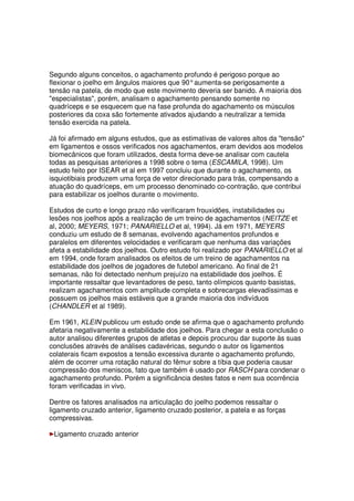 Segundo alguns conceitos, o agachamento profundo é perigoso porque ao
flexionar o joelho em ângulos maiores que 90°aumenta-se perigosamente a
tensão na patela, de modo que este movimento deveria ser banido. A maioria dos
especialistas, porém, analisam o agachamento pensando somente no
quadríceps e se esquecem que na fase profunda do agachamento os músculos
posteriores da coxa são fortemente ativados ajudando a neutralizar a temida
tensão exercida na patela.
Já foi afirmado em alguns estudos, que as estimativas de valores altos da tensão
em ligamentos e ossos verificados nos agachamentos, eram devidos aos modelos
biomecânicos que foram utilizados, desta forma deve-se analisar com cautela
todas as pesquisas anteriores a 1998 sobre o tema (ESCAMILA, 1998). Um
estudo feito por ISEAR et al em 1997 concluiu que durante o agachamento, os
isquiotibiais produzem uma força de vetor direcionado para trás, compensando a
atuação do quadríceps, em um processo denominado co-contração, que contribui
para estabilizar os joelhos durante o movimento.
Estudos de curto e longo prazo não verificaram frouxidões, instabilidades ou
lesões nos joelhos após a realização de um treino de agachamentos (NEITZE et
al, 2000; MEYERS, 1971; PANARIELLO et al, 1994). Já em 1971, MEYERS
conduziu um estudo de 8 semanas, evolvendo agachamentos profundos e
paralelos em diferentes velocidades e verificaram que nenhuma das variações
afeta a estabilidade dos joelhos. Outro estudo foi realizado por PANARIELLO et al
em 1994, onde foram analisados os efeitos de um treino de agachamentos na
estabilidade dos joelhos de jogadores de futebol americano. Ao final de 21
semanas, não foi detectado nenhum prejuízo na estabilidade dos joelhos. É
importante ressaltar que levantadores de peso, tanto olímpicos quanto basistas,
realizam agachamentos com amplitude completa e sobrecargas elevadíssimas e
possuem os joelhos mais estáveis que a grande maioria dos indivíduos
(CHANDLER et al 1989).
Em 1961, KLEIN publicou um estudo onde se afirma que o agachamento profundo
afetaria negativamente a estabilidade dos joelhos. Para chegar a esta conclusão o
autor analisou diferentes grupos de atletas e depois procurou dar suporte às suas
conclusões através de análises cadavéricas, segundo o autor os ligamentos
colaterais ficam expostos a tensão excessiva durante o agachamento profundo,
além de ocorrer uma rotação natural do fêmur sobre a tíbia que poderia causar
compressão dos meniscos, fato que também é usado por RASCH para condenar o
agachamento profundo. Porém a significância destes fatos e nem sua ocorrência
foram verificadas in vivo.
Dentre os fatores analisados na articulação do joelho podemos ressaltar o
ligamento cruzado anterior, ligamento cruzado posterior, a patela e as forças
compressivas.
Ligamento cruzado anterior
 