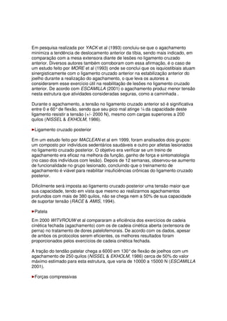 Em pesquisa realizada por YACK et al (1993) concluiu-se que o agachamento
minimiza a tendência de deslocamento anterior da tíbia, sendo mais indicado, em
comparação com a mesa extensora diante de lesões no ligamento cruzado
anterior. Diversos autores também corroboram com essa afirmação, é o caso de
um estudo feito por MORE et al (1993) onde se conclui que os isquiostibiais atuam
sinergisticamente com o ligamento cruzado anterior na estabilização anterior do
joelho durante a realização do agachamento, o que leva os autores a
considerarem esse exercício útil na reabilitação de lesões no ligamento cruzado
anterior. De acordo com ESCAMILLA (2001) o agachamento produz menor tensão
nesta estrutura que atividades consideradas seguras, como a caminhada .
Durante o agachamento, a tensão no ligamento cruzado anterior só é significativa
entre 0 e 60°de flexão, sendo que seu pico mal atinge ¼ da capacidade deste
ligamento resistir a tensão (+/- 2000 N), mesmo com cargas superiores a 200
quilos (NISSEL  EKHOLM, 1986).
Ligamento cruzado posterior
Em um estudo feito por MACLEAN et al em 1999, foram analisados dois grupos:
um composto por indivíduos sedentários saudáveis e outro por atletas lesionados
no ligamento cruzado posterior. O objetivo era verificar se um treino de
agachamento era eficaz na melhora da função, ganho de força e sintomatologia
(no caso dos indivíduos com lesão). Depois de 12 semanas, observou-se aumento
de funcionalidade no grupo lesionado, concluindo que o treinamento de
agachamento é viável para reabilitar insuficiências crônicas do ligamento cruzado
posterior.
Dificilmente será imposta ao ligamento cruzado posterior uma tensão maior que
sua capacidade, tendo em vista que mesmo ao realizarmos agachamentos
profundos com mais de 380 quilos, não se chega nem a 50% de sua capacidade
de suportar tensão (RACE  AMIS, 1994).
Patela
Em 2000 WITVROUW et al compararam a eficiência dos exercícios de cadeia
cinética fechada (agachamento) com os de cadeia cinética aberta (extensora de
perna) no tratamento de dores patelofemorais. De acordo com os dados, apesar
de ambos os protocolos serem eficientes, os melhores resultados foram
proporcionados pelos exercícios de cadeia cinética fechada.
A tração do tendão patelar chega a 6000 em 130°de flexão de joelhos com um
agachamento de 250 quilos (NISSEL  EKHOLM, 1986) cerca de 50% do valor
máximo estimado para esta estrutura, que varia de 10000 a 15000 N (ESCAMILLA
2001).
Forças compressivas
 
