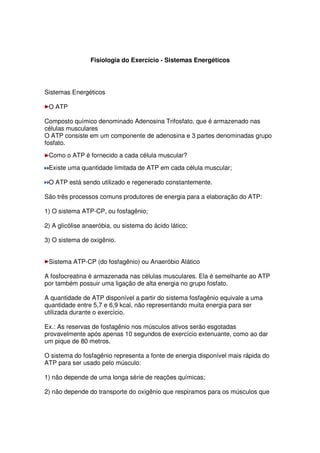 Fisiologia do Exercício - Sistemas Energéticos
Sistemas Energéticos
O ATP
Composto químico denominado Adenosina Trifosfato, que é armazenado nas
células musculares
O ATP consiste em um componente de adenosina e 3 partes denominadas grupo
fosfato.
Como o ATP é fornecido a cada célula muscular?
Existe uma quantidade limitada de ATP em cada célula muscular;
O ATP está sendo utilizado e regenerado constantemente.
São três processos comuns produtores de energia para a elaboração do ATP:
1) O sistema ATP-CP, ou fosfagênio;
2) A glicólise anaeróbia, ou sistema do ácido lático;
3) O sistema de oxigênio.
Sistema ATP-CP (do fosfagênio) ou Anaeróbio Alático
A fosfocreatina é armazenada nas células musculares. Ela é semelhante ao ATP
por também possuir uma ligação de alta energia no grupo fosfato.
A quantidade de ATP disponível a partir do sistema fosfagênio equivale a uma
quantidade entre 5,7 e 6,9 kcal, não representando muita energia para ser
utilizada durante o exercício.
Ex.: As reservas de fosfagênio nos músculos ativos serão esgotadas
provavelmente após apenas 10 segundos de exercício extenuante, como ao dar
um pique de 80 metros.
O sistema do fosfagênio representa a fonte de energia disponível mais rápida do
ATP para ser usado pelo músculo:
1) não depende de uma longa série de reações químicas;
2) não depende do transporte do oxigênio que respiramos para os músculos que
 