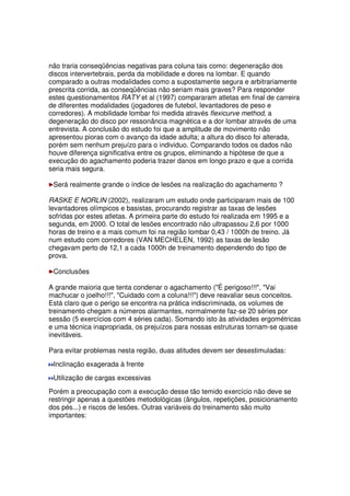 não traria conseqüências negativas para coluna tais como: degeneração dos
discos intervertebrais, perda da mobilidade e dores na lombar. E quando
comparado a outras modalidades como a supostamente segura e arbitrariamente
prescrita corrida, as conseqüências não seriam mais graves? Para responder
estes questionamentos RATY et al (1997) compararam atletas em final de carreira
de diferentes modalidades (jogadores de futebol, levantadores de peso e
corredores). A mobilidade lombar foi medida através flexicurve method, a
degeneração do disco por ressonância magnética e a dor lombar através de uma
entrevista. A conclusão do estudo foi que a amplitude de movimento não
apresentou pioras com o avanço da idade adulta; a altura do disco foi alterada,
porém sem nenhum prejuízo para o individuo. Comparando todos os dados não
houve diferença significativa entre os grupos, eliminando a hipótese de que a
execução do agachamento poderia trazer danos em longo prazo e que a corrida
seria mais segura.
Será realmente grande o índice de lesões na realização do agachamento ?
RASKE E NORLIN (2002), realizaram um estudo onde participaram mais de 100
levantadores olímpicos e basistas, procurando registrar as taxas de lesões
sofridas por estes atletas. A primeira parte do estudo foi realizada em 1995 e a
segunda, em 2000. O total de lesões encontrado não ultrapassou 2,6 por 1000
horas de treino e a mais comum foi na região lombar 0,43 / 1000h de treino. Já
num estudo com corredores (VAN MECHELEN, 1992) as taxas de lesão
chegavam perto de 12,1 a cada 1000h de treinamento dependendo do tipo de
prova.
Conclusões
A grande maioria que tenta condenar o agachamento (É perigoso!!!, Vai
machucar o joelho!!!, Cuidado com a coluna!!!) deve reavaliar seus conceitos.
Está claro que o perigo se encontra na prática indiscriminada, os volumes de
treinamento chegam a números alarmantes, normalmente faz-se 20 séries por
sessão (5 exercícios com 4 séries cada). Somando isto às atividades ergométricas
e uma técnica inapropriada, os prejuízos para nossas estruturas tornam-se quase
inevitáveis.
Para evitar problemas nesta região, duas atitudes devem ser desestimuladas:
Inclinação exagerada à frente
Utilização de cargas excessivas
Porém a preocupação com a execução desse tão temido exercício não deve se
restringir apenas a questões metodológicas (ângulos, repetições, posicionamento
dos pés...) e riscos de lesões. Outras variáveis do treinamento são muito
importantes:
 