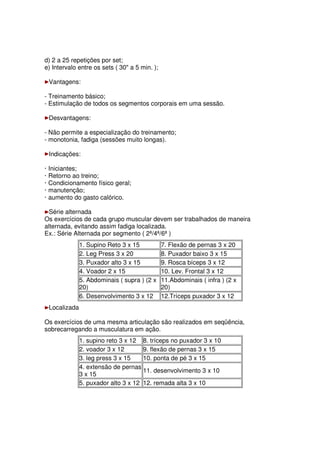 d) 2 a 25 repetições por set;
e) Intervalo entre os sets ( 30 a 5 min. );
Vantagens:
- Treinamento básico;
- Estimulação de todos os segmentos corporais em uma sessão.
Desvantagens:
- Não permite a especialização do treinamento;
- monotonia, fadiga (sessões muito longas).
Indicações:
· Iniciantes;
· Retorno ao treino;
· Condicionamento físico geral;
· manutenção;
· aumento do gasto calórico.
Série alternada
Os exercícios de cada grupo muscular devem ser trabalhados de maneira
alternada, evitando assim fadiga localizada.
Ex.: Série Alternada por segmento ( 2ª/4ª/6ª )
1. Supino Reto 3 x 15 7. Flexão de pernas 3 x 20
2. Leg Press 3 x 20 8. Puxador baixo 3 x 15
3. Puxador alto 3 x 15 9. Rosca bíceps 3 x 12
4. Voador 2 x 15 10. Lev. Frontal 3 x 12
5. Abdominais ( supra ) (2 x
20)
11.Abdominais ( infra ) (2 x
20)
6. Desenvolvimento 3 x 12 12.Tríceps puxador 3 x 12
Localizada
Os exercícios de uma mesma articulação são realizados em seqüência,
sobrecarregando a musculatura em ação.
1. supino reto 3 x 12 8. tríceps no puxador 3 x 10
2. voador 3 x 12 9. flexão de pernas 3 x 15
3. leg press 3 x 15 10. ponta de pé 3 x 15
4. extensão de pernas
3 x 15
11. desenvolvimento 3 x 10
5. puxador alto 3 x 12 12. remada alta 3 x 10
 