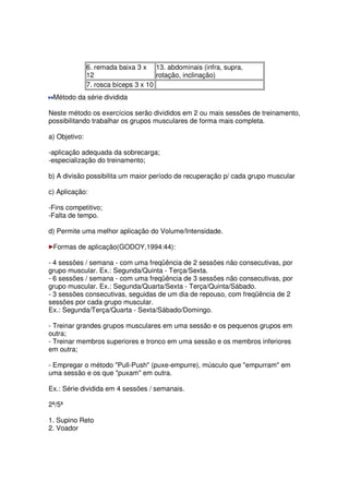6. remada baixa 3 x
12
13. abdominais (infra, supra,
rotação, inclinação)
7. rosca bíceps 3 x 10
Método da série dividida
Neste método os exercícios serão divididos em 2 ou mais sessões de treinamento,
possibilitando trabalhar os grupos musculares de forma mais completa.
a) Objetivo:
-aplicação adequada da sobrecarga;
-especialização do treinamento;
b) A divisão possibilita um maior período de recuperação p/ cada grupo muscular
c) Aplicação:
-Fins competitivo;
-Falta de tempo.
d) Permite uma melhor aplicação do Volume/Intensidade.
Formas de aplicação(GODOY,1994:44):
- 4 sessões / semana - com uma freqüência de 2 sessões não consecutivas, por
grupo muscular. Ex.: Segunda/Quinta - Terça/Sexta.
- 6 sessões / semana - com uma freqüência de 3 sessões não consecutivas, por
grupo muscular. Ex.: Segunda/Quarta/Sexta - Terça/Quinta/Sábado.
- 3 sessões consecutivas, seguidas de um dia de repouso, com freqüência de 2
sessões por cada grupo muscular.
Ex.: Segunda/Terça/Quarta - Sexta/Sábado/Domingo.
- Treinar grandes grupos musculares em uma sessão e os pequenos grupos em
outra;
- Treinar membros superiores e tronco em uma sessão e os membros inferiores
em outra;
- Empregar o método Pull-Push (puxe-empurre), músculo que empurram em
uma sessão e os que puxam em outra.
Ex.: Série dividida em 4 sessões / semanais.
2ª/5ª
1. Supino Reto
2. Voador
 