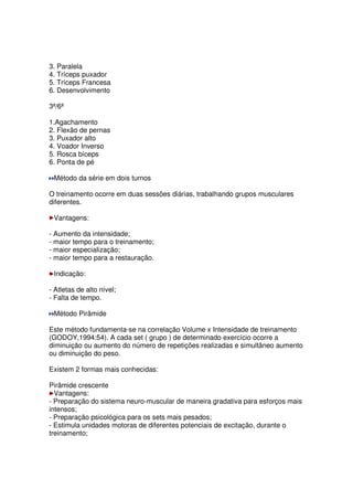 3. Paralela
4. Tríceps puxador
5. Tríceps Francesa
6. Desenvolvimento
3ª/6ª
1.Agachamento
2. Flexão de pernas
3. Puxador alto
4. Voador Inverso
5. Rosca bíceps
6. Ponta de pé
Método da série em dois turnos
O treinamento ocorre em duas sessões diárias, trabalhando grupos musculares
diferentes.
Vantagens:
- Aumento da intensidade;
- maior tempo para o treinamento;
- maior especialização;
- maior tempo para a restauração.
Indicação:
- Atletas de alto nível;
- Falta de tempo.
Método Pirâmide
Este método fundamenta-se na correlação Volume x Intensidade de treinamento
(GODOY,1994:54). A cada set ( grupo ) de determinado exercício ocorre a
diminuição ou aumento do número de repetições realizadas e simultâneo aumento
ou diminuição do peso.
Existem 2 formas mais conhecidas:
Pirâmide crescente
Vantagens:
- Preparação do sistema neuro-muscular de maneira gradativa para esforços mais
intensos;
- Preparação psicológica para os sets mais pesados;
- Estimula unidades motoras de diferentes potenciais de excitação, durante o
treinamento;
 