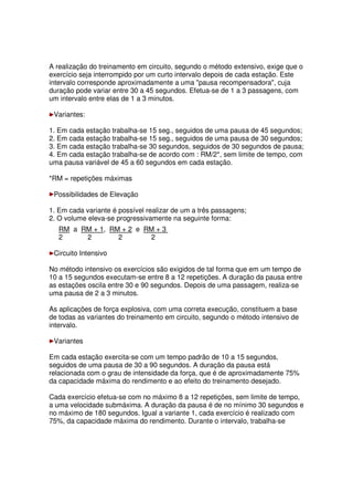 A realização do treinamento em circuito, segundo o método extensivo, exige que o
exercício seja interrompido por um curto intervalo depois de cada estação. Este
intervalo corresponde aproximadamente a uma pausa recompensadora, cuja
duração pode variar entre 30 a 45 segundos. Efetua-se de 1 a 3 passagens, com
um intervalo entre elas de 1 a 3 minutos.
Variantes:
1. Em cada estação trabalha-se 15 seg., seguidos de uma pausa de 45 segundos;
2. Em cada estação trabalha-se 15 seg., seguidos de uma pausa de 30 segundos;
3. Em cada estação trabalha-se 30 segundos, seguidos de 30 segundos de pausa;
4. Em cada estação trabalha-se de acordo com : RM/2*, sem limite de tempo, com
uma pausa variável de 45 a 60 segundos em cada estação.
*RM = repetições máximas
Possibilidades de Elevação
1. Em cada variante é possível realizar de um a três passagens;
2. O volume eleva-se progressivamente na seguinte forma:
RM a RM + 1, RM + 2 e RM + 3
2 2 2 2
Circuito Intensivo
No método intensivo os exercícios são exigidos de tal forma que em um tempo de
10 a 15 segundos executam-se entre 8 a 12 repetições. A duração da pausa entre
as estações oscila entre 30 e 90 segundos. Depois de uma passagem, realiza-se
uma pausa de 2 a 3 minutos.
As aplicações de força explosiva, com uma correta execução, constituem a base
de todas as variantes do treinamento em circuito, segundo o método intensivo de
intervalo.
Variantes
Em cada estação exercita-se com um tempo padrão de 10 a 15 segundos,
seguidos de uma pausa de 30 a 90 segundos. A duração da pausa está
relacionada com o grau de intensidade da força, que é de aproximadamente 75%
da capacidade máxima do rendimento e ao efeito do treinamento desejado.
Cada exercício efetua-se com no máximo 8 a 12 repetições, sem limite de tempo,
a uma velocidade submáxima. A duração da pausa é de no mínimo 30 segundos e
no máximo de 180 segundos. Igual a variante 1, cada exercício é realizado com
75%, da capacidade máxima do rendimento. Durante o intervalo, trabalha-se
 