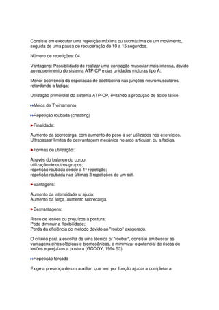 Consiste em executar uma repetição máxima ou submáxima de um movimento,
seguida de uma pausa de recuperação de 10 a 15 segundos.
Número de repetições: 04.
Vantagens: Possibilidade de realizar uma contração muscular mais intensa, devido
ao requerimento do sistema ATP-CP e das unidades motoras tipo A;
Menor ocorrência da espoliação de acetilcolina nas junções neuromusculares,
retardando a fadiga;
Utilização primordial do sistema ATP-CP, evitando a produção de ácido lático.
Meios de Treinamento
Repetição roubada (cheating)
Finalidade:
Aumento da sobrecarga, com aumento do peso a ser utilizados nos exercícios.
Ultrapassar limites de desvantagem mecânica no arco articular, ou a fadiga.
Formas de utilização:
Através do balanço do corpo;
utilização de outros grupos;
repetição roubada desde a 1ª repetição;
repetição roubada nas últimas 3 repetições de um set.
Vantagens:
Aumento da intensidade s/ ajuda;
Aumento da força, aumento sobrecarga.
Desvantagens:
Risco de lesões ou prejuízos à postura;
Pode diminuir a flexibilidade;
Perda da eficiência do método devido ao roubo exagerado.
O critério para a escolha de uma técnica p/ roubar, consiste em buscar as
vantagens cinesiológicas e biomecânicas, e minimizar o potencial de riscos de
lesões e prejuízos a postura (GODOY, 1994:53).
Repetição forçada
Exige a presença de um auxiliar, que tem por função ajudar a completar a
 