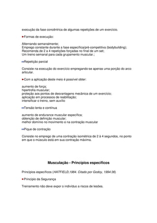 execução da fase concêntrica de algumas repetições de um exercício.
Formas de execução:
Alternando semanalmente;
Emprego constante durante a fase específica/pré-competitiva (bodybuilding);
Recomenda de 2 a 4 repetições forçadas no final de um set;
Um treino semanal para cada grupamento muscular.;
Repetição parcial
Consiste na execução do exercício empregando-se apenas uma porção do arco
articular.
Com a aplicação deste meio é possível obter:
aumento de força;
hipertrofia muscular;
proteção aos pontos de desvantagens mecânica de um exercício;
aplicação em processos de reabilitação;
intensificar o treino, sem auxílio
Tensão lenta e contínua
aumento de endurance muscular específica;
obtenção de definição muscular;
melhor domínio no movimento e na contração muscular
Pique de contração
Consiste no emprego de uma contração isométrica de 2 à 4 segundos, no ponto
em que o músculo está em sua contração máxima.
Musculação - Princípios específicos
Princípios específicos (HATFIELD,1984. Citado por Godoy, 1994:36)
Princípio da Segurança
Treinamento não deve expor o indivíduo a riscos de lesões.
 