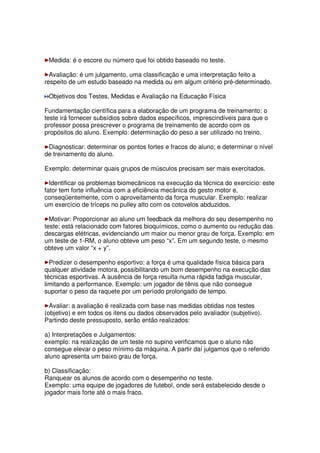 Medida: é o escore ou número que foi obtido baseado no teste.
Avaliação: é um julgamento, uma classificação e uma interpretação feito a
respeito de um estudo baseado na medida ou em algum critério pré-determinado.
Objetivos dos Testes, Medidas e Avaliação na Educação Física
Fundamentação científica para a elaboração de um programa de treinamento: o
teste irá fornecer subsídios sobre dados específicos, imprescindíveis para que o
professor possa prescrever o programa de treinamento de acordo com os
propósitos do aluno. Exemplo: determinação do peso a ser utilizado no treino.
Diagnosticar: determinar os pontos fortes e fracos do aluno; e determinar o nível
de treinamento do aluno.
Exemplo: determinar quais grupos de músculos precisam ser mais exercitados.
Identificar os problemas biomecânicos na execução da técnica do exercício: este
fator tem forte influência com a eficiência mecânica do gesto motor e,
conseqüentemente, com o aproveitamento da força muscular. Exemplo: realizar
um exercício de tríceps no pulley alto com os cotovelos abduzidos.
Motivar: Proporcionar ao aluno um feedback da melhora do seu desempenho no
teste; está relacionado com fatores bioquímicos, como o aumento ou redução das
descargas elétricas, evidenciando um maior ou menor grau de força. Exemplo: em
um teste de 1-RM, o aluno obteve um peso “x”. Em um segundo teste, o mesmo
obteve um valor “x + y”.
Predizer o desempenho esportivo: a força é uma qualidade física básica para
qualquer atividade motora, possibilitando um bom desempenho na execução das
técnicas esportivas. A ausência de força resulta numa rápida fadiga muscular,
limitando a performance. Exemplo: um jogador de tênis que não consegue
suportar o peso da raquete por um período prolongado de tempo.
Avaliar: a avaliação é realizada com base nas medidas obtidas nos testes
(objetivo) e em todos os itens ou dados observados pelo avaliador (subjetivo).
Partindo deste pressuposto, serão então realizados:
a) Interpretações e Julgamentos:
exemplo: na realização de um teste no supino verificamos que o aluno não
consegue elevar o peso mínimo da máquina. A partir daí julgamos que o referido
aluno apresenta um baixo grau de força.
b) Classificação:
Ranquear os alunos de acordo com o desempenho no teste.
Exemplo: uma equipe de jogadores de futebol, onde será estabelecido desde o
jogador mais forte até o mais fraco.
 