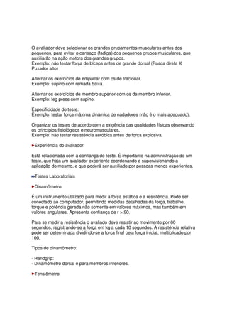 O avaliador deve selecionar os grandes grupamentos musculares antes dos
pequenos, para evitar o cansaço (fadiga) dos pequenos grupos musculares, que
auxiliarão na ação motora dos grandes grupos.
Exemplo: não testar força de bíceps antes de grande dorsal (Rosca direta X
Puxador alto)
Alternar os exercícios de empurrar com os de tracionar.
Exemplo: supino com remada baixa.
Alternar os exercícios de membro superior com os de membro inferior.
Exemplo: leg press com supino.
Especificidade do teste.
Exemplo: testar força máxima dinâmica de nadadores (não é o mais adequado).
Organizar os testes de acordo com a exigência das qualidades físicas observando
os princípios fisiológicos e neuromusculares.
Exemplo: não testar resistência aeróbica antes de força explosiva.
Experiência do avaliador
Está relacionada com a confiança do teste. É importante na administração de um
teste, que haja um avaliador experiente coordenando e supervisionando a
aplicação do mesmo, e que poderá ser auxiliado por pessoas menos experientes.
Testes Laboratoriais
Dinamômetro
É um instrumento utilizado para medir a força estática e a resistência. Pode ser
conectado ao computador, permitindo medidas detalhadas da força, trabalho,
torque e potência gerada não somente em valores máximos, mas também em
valores angulares. Apresenta confiança de r .90.
Para se medir a resistência o avaliado deve resistir ao movimento por 60
segundos, registrando-se a força em kg a cada 10 segundos. A resistência relativa
pode ser determinada dividindo-se a força final pela força inicial, multiplicado por
100.
Tipos de dinamômetro:
- Handgrip:
- Dinamômetro dorsal e para membros inferiores.
Tensiômetro
 