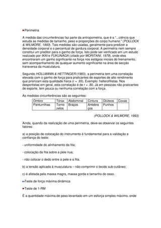Perimetria
A medida das circunferências faz parte da antropometria, que é a “...ciência que
estuda as medidas de tamanho, peso e proporções do corpo humano.” (POLLOCK
 WILMORE, 1993). Tais medidas são usadas, geralmente para predizer a
densidade corporal e o percentual de gordura corporal. A perimetria nem sempre
constitui um preditor para o ganho de força. Isto pode ser verificado em um estudo
realizado por IKAI e FUKUNAGA (citado por MORITANI, 1979), onde eles
encontraram um ganho significante na força nos estágios iniciais do treinamento,
sem acompanhamento de qualquer aumento significante na área de secção
transversa da musculatura.
Segundo HOLLMANN  HETTINGER (1983), a perimetria tem uma correlação
elevada com o ganho de força para praticantes de esportes de alto rendimento
que priorizam esta qualidade física (r = .93). Exemplo: halterofilistas. Nos
desportistas em geral, esta correlação é de r = .80. Já em pessoas não praticantes
de esporte, tem pouca ou nenhuma correlação com a força.
As medidas circunferências são as seguintes:
Ombro Tórax Abdominal Cintura Glúteos Coxas
Panturrilhas Torno
zelos
Braços Antebra
ços
Punhos
(POLLOCK  WILMORE, 1993)
Ainda, quando da realização de uma perimetria, deve-se observar os seguintes
fatores:
a) a posição de colocação do instrumento é fundamental para a validação e
confiança do teste:
- uniformidade do alinhamento da fita;
- colocação da fita sobre a pele nua;
- não colocar o dedo entre a pele e a fita.
b) a tensão aplicada à musculatura – não comprimir o tecido sub-cutâneo;
c) é afetada pela massa magra, massa gorda e tamanho do osso.
Teste de força máxima dinâmica
Teste de 1-RM
É a quantidade máxima de peso levantado em um esforça simples máximo, onde
 