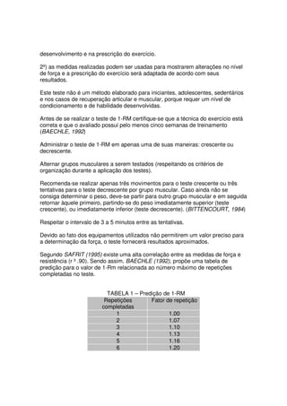 desenvolvimento e na prescrição do exercício.
2º) as medidas realizadas podem ser usadas para mostrarem alterações no nível
de força e a prescrição do exercício será adaptada de acordo com seus
resultados.
Este teste não é um método elaborado para iniciantes, adolescentes, sedentários
e nos casos de recuperação articular e muscular, porque requer um nível de
condicionamento e de habilidade desenvolvidas.
Antes de se realizar o teste de 1-RM certifique-se que a técnica do exercício está
correta e que o avaliado possui pelo menos cinco semanas de treinamento
(BAECHLE, 1992)
Administrar o teste de 1-RM em apenas uma de suas maneiras: crescente ou
decrescente.
Alternar grupos musculares a serem testados (respeitando os critérios de
organização durante a aplicação dos testes).
Recomenda-se realizar apenas três movimentos para o teste crescente ou três
tentativas para o teste decrescente por grupo muscular. Caso ainda não se
consiga determinar o peso, deve-se partir para outro grupo muscular e em seguida
retornar àquele primeiro, partindo-se do peso imediatamente superior (teste
crescente), ou imediatamente inferior (teste decrescente). (BITTENCOURT, 1984)
Respeitar o intervalo de 3 a 5 minutos entre as tentativas.
Devido ao fato dos equipamentos utilizados não permitirem um valor preciso para
a determinação da força, o teste fornecerá resultados aproximados.
Segundo SAFRIT (1995) existe uma alta correlação entre as medidas de força e
resistência (r ³ .90). Sendo assim, BAECHLE (1992), propõe uma tabela de
predição para o valor de 1-Rm relacionada ao número máximo de repetições
completadas no teste.
TABELA 1 – Predição de 1-RM
Repetições
completadas
Fator de repetição
1 1.00
2 1.07
3 1.10
4 1.13
5 1.16
6 1.20
 