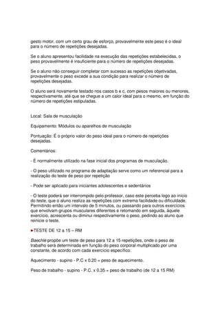 gesto motor, com um certo grau de esforço, provavelmente este peso é o ideal
para o número de repetições desejadas.
Se o aluno apresentou facilidade na execução das repetições estabelecidas, o
peso provavelmente é insuficiente para o número de repetições desejadas.
Se o aluno não conseguir completar com sucesso as repetições objetivadas,
provavelmente o peso excede a sua condição para realizar o número de
repetições desejadas.
O aluno será novamente testado nos casos b e c, com pesos maiores ou menores,
respectivamente, até que se chegue a um calor ideal para o mesmo, em função do
número de repetições estipuladas.
Local: Sala de musculação
Equipamento: Módulos ou aparelhos de musculação
Pontuação: É o próprio valor do peso ideal para o número de repetições
desejadas.
Comentários:
- É normalmente utilizado na fase inicial dos programas de musculação.
- O peso utilizado no programa de adaptação serve como um referencial para a
realização do teste de peso por repetição
- Pode ser aplicado para iniciantes adolescentes e sedentários
- O teste poderá ser interrompido pelo professor, caso este perceba logo ao início
do teste, que o aluno realiza as repetições com extrema facilidade ou dificuldade.
Permitindo então um intervalo de 5 minutos, ou passando para outros exercícios
que envolvam grupos musculares diferentes e retomando em seguida, àquele
exercício, acrescenta ou diminui respectivamente o peso, pedindo ao aluno que
reinicie o teste.
TESTE DE 12 a 15 – RM
Baechle propõe um teste de peso para 12 a 15 repetições, onde o peso de
trabalho será determinada em função do peso corporal multiplicado por uma
constante, de acordo com cada exercício específico.
Aquecimento - supino - P.C x 0.20 = peso de aquecimento.
Peso de trabalho - supino - P.C. x 0.35 = peso de trabalho (de 12 a 15 RM)
 