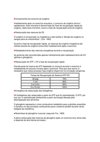 Componentes do consumo do oxigênio
Imediatamente após um exercício exaustivo, o consumo de oxigênio diminui
rapidamente. Este momento é denominado de Fase de recuperação rápida do
oxigênio. Após essa momento, ocorre a fase de recuperação lenta do oxigênio.
Restauração das reservas de O2
O oxigênio é armazenado na mioglobina e esta facilita a “difusão do oxigênio no
sangue para as mitocôndrias”. (Fox, 1993)
Durante a fase de recuperação rápida, as reservas de oxigênio-mioglobina são
refeitas através do oxigênio consumido imediatamente após o exercício.
Restabelecimento das reservas energéticas durante a recuperação
As gorduras são reconstituídas apenas indiretamente pelo reabastecimento de CH
(glicose e glicogênio).
Restauração do ATP + CP a fase de recuperação rápida
Grande parte da reserva de ATP depletada no músculo durante o exercício é
restabelecida em poucos minutos após o exercício. Para que isso ocorra, é
necessário que nesse processo haja oxigênio disponível na circulação sangüínea.
Tempo de Recuperação do Sistema ATP-PC
30 seg. 70%
1 min. 80%
2 a 3 min. 90%
5 a 10 min. 100%
Energética da restauração dos fosfagênios
Os fosfagênios são restaurados a partir do ATP que foi ressintetizado. O ATP, por
sua vez, é ressintetizado diretamente a partir da energia liberada pela
desintegração dos alimentos.
O glicogênio representa o único combustível metabólico para a glicólise anaeróbia
e constitui um dos principais combustíveis para o sistema aeróbio durante vários
estágios da resistência.
Ressintese do glicogênio muscular (segundo Fox, 1993)
A plena restauração das reservas de glicogênio após um exercício leva vários dias
e depende de dois fatores principais:
 