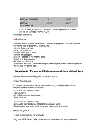 FORÇA EXPLOSIVA 8-15 60-75
FORÇA-
RESISTÊNCIA
15- 30 40-60
Quadro: Relação entre os objetivos do treino, repetições e o % de
peso a ser utilizado (Vianna,1997).
Ficha de exercícios
Identificação:
Nome do aluno, número de matrícula, número do programa, data do Início do
programa, tipo de programa, objetivo, etc...
número dos exercícios
nome dos exercícios
número de grupos ou sets
número de repetições
kilagem ( espaço p/ modificar o peso )
Velocidade de execução
duração dos intervalos
Freqüência do aluno , tipo de respiração, observações, data da reavaliação ou a
duração do programa, etc...
Musculação - Fatores de influência neurogênicos e Miogênicos
Fatores determinantes do ganho de força muscular:
Fator Neurogênico
O sistema nervoso central é de fundamental importância no exercícios e
desenvolvimento da força muscular.
Coordenação intramuscular
Recrutamento
Nível de freqüência de ativação
Sincronização
Coordenação intermuscular
Diminuição da inibição dos órgãos tendinosos de Golgi
Excitabilidade dos motoneurônios a e/ou placa motora terminal.
Fator Miogênico
Hipertrofia influência na avaliação:
Segundo MORITANI (1979), ao se realizar novamente um teste após sete
 