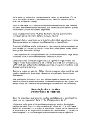 semanas de um treinamento contra-resistência, haverá um aumento de 17% na
força, sem ganho da secção transversa muscular. (pesquisa realizada com os
músculos flexores do cotovelo)
RASCH e MOREHOUSE, comprovam em um estudo realizado em seis semanas,
utilizando o treinamento contra-resistência, que não houve ganho de força quando
o instrumento utilizado foi diferente do primeiro.
Estes estudos comprovam a influência dos fatores neurais, que certamente
contribuem para o incremento da força muscular máxima.
É impossível dizer o quanto do aumento de força é devido à aprendizagem motora
(fatores neurais) ou às mudanças morfológicas (fatores hipertróficos).
Entretanto MORITANI propõe a utilização do instrumento de eletromiografia como
uma metodologia possível para separa o nível de contribuição dos fatores neurais
e miogênicos no aumento de força.
O fator hipertrófico é o principal elemento para o desenvolvimento da força, devido
ao fator de estímulo do treinamento residir no tecido muscular.
Os fatores neurais contribuem largamente para o ganho de força somente nos
estágios iniciais do treinamento (1 a 3/5 semanas, BAECHLE ou 1 a 4/6 semanas,
MORITANI), com os fatores hipertróficos assumindo um papel dominante no curso
do desenvolvimento da força.
Quando se realiza um teste de 1-RM no início do programa, o fator miogênico está
sendo preponderante, já que ainda não ocorreu aprendizagem do movimento
(fator neural).
Se o seu objetivo é avaliar a força “real” deve-se esperar a melhora dos fatores
neurais e início dos fatores hipertróficos, corroborando com BAECHLE (1992), que
diz que o teste de 1-RM deve ser realizado após cinco semanas de treinamento .
Musculação - Ponto de Vista
O número ideal de repetições
Se eu lhe perguntasse qual o número ideal de repetições para se obter hipertrofia
o que você me responderia? Seria 10? Ou 8? Algo em torno de 12?
Infelizmente muita gente ainda acredita em um número lendário de repetições
considerado ideal. Quem nunca fez uma série de três de dez (3 X 10)? Parece
que há um limite mágico a partir do qual a hipertrofia começa a surgir (geralmente
8) e acima do qual ela magicamente é interrompida (normalmente 12), parece que
o músculo possui um contador implacável acionando os sinais de hipertrofia
 