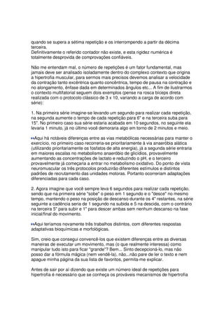 quando se supera a sétima repetição e os interrompendo a partir da décima
terceira.
Definitivamente o referido contador não existe, e esta rigidez numérica é
totalmente desprovida de comprovações confiáveis.
Não me entendam mal, o número de repetições é um fator fundamental, mas
jamais deve ser analisado isoladamente dentro do complexo contexto que origina
a hipertrofia muscular, para sermos mais precisos devemos analisar a velocidade
da contração tanto excêntrica quanto concêntrica, tempo de pausa na contração e
no alongamento, ênfase dada em determinados ângulos etc... A fim de ilustrarmos
o contexto multifatorial seguem dois exemplos (pense na rosca bíceps direta
realizada com o protocolo clássico de 3 x 10, variando a carga de acordo com
série):
1. Na primeira série imagine-se levando um segundo para realizar cada repetição,
na segunda aumente o tempo de cada repetição para 6 e na terceira suba para
15. No primeiro caso sua série estaria acabada em 10 segundos, no seguinte ela
levaria 1 minuto, já no último você demoraria algo em torno de 2 minutos e meio.
Aqui há notáveis diferenças entre as vias metabólicas necessárias para manter o
exercício, no primeiro caso recorreria-se prioritariamente à via anaeróbia alática
(utilizando prioritariamente os fosfatos de alta energia), já a segunda série entraria
em maiores escalas no metabolismo anaeróbio de glicídios, provavelmente
aumentando as concentrações de lactato e reduzindo o pH, e o terceiro
provavelmente já começaria a entrar no metabolismo oxidativo. Do ponto de vista
neuromuscular os três protocolos produzirão diferentes estímulos e distintos
padrões de recrutamento das unidades motoras. Portanto ocorreriam adaptações
diferenciadas para cada caso.
2. Agora imagine que você sempre leva 6 segundos para realizar cada repetição,
sendo que na primeira série sobe o peso em 1 segundo e o desce no mesmo
tempo, mantendo o peso na posição de descanso durante os 4 restantes, na série
seguinte a cadência seria de 1 segundo na subida e 5 na descida, com o contrário
na terceira 5 para subir e 1 para descer ambas sem nenhum descanso na fase
inicial/final do movimento.
Aqui teríamos novamente três trabalhos distintos, com diferentes respostas
adaptativas bioquímicas e morfológicas.
Sim, creio que consegui convencê-los que existem diferenças entre as diversas
maneiras de executar um movimento, mas (o que realmente interessa) como
manipular tudo isto para ficar grande? Bem... Sinto decepcioná-lo, mas não
posso dar a fórmula mágica (nem vendê-la), não...não pare de ler o texto e nem
apague minha página da sua lista de favoritos, permita-me explicar.
Antes de sair por aí dizendo que existe um número ideal de repetições para
hipertrofia é necessário que se conheça os prováveis mecanismos de hipertrofia
 