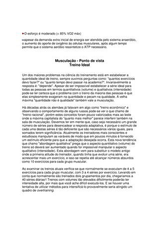 O esforço é moderado ( 85% VO2 máx)
apesar da demanda extra inicial de energia ser atendida pelo sistema anaeróbio,
o aumento do aporte de oxigênio às células musculares, após algum tempo
permite que o sistema aeróbio ressintetize o ATP necessário.
Musculação - Ponto de vista
Treino Ideal
Um dos maiores problemas na ciência do treinamento está em estabelecer a
quantidade ideal de treino, sempre ouvimos perguntas como: quantos exercícios
devo fazer? ou quanto tempo devo passar na academia?. Invariavelmente a
resposta é: depende. Apesar de ser impossível estabelecer a série ideal para
todas as pessoas em termos quantitativos (volume) e qualitativos (intensidade)
pode-se ter certeza que o problema com o treino da maioria das pessoas é que
elas simplesmente exageram na quantidade e pecam na qualidade. A velha
máxima quantidade não é qualidade também vale a musculação.
Há décadas atrás os alemães já falavam em algo como treino econômico e
observando o comportamento de alguns russos pode-se ver o que chamo de
treino racional, porém estes conceitos foram pouco valorizados mais ao leste
onde a máxima capitalista do quanto mais melhor parece interferir também na
sala de musculação. Devemos ter em mente que, caso seja necessário um grande
número de séries para desencadear a resposta adaptativa, é porque o estímulo de
cada uma destas séries é tão deficiente que são necessários vários iguais, para
somados terem significância. Atualmente os treinadores mais conscientes e
estudiosos manipulam as varáveis de modo que em poucos minutos é fornecido
um estímulo eficiente para que a adaptação desejada ocorra. Esta nova tendência
que chamo abordagem qualitativa prega que o aspecto quantitativo (volume) do
treino só deverá ser aumentado quando for impossível manipular o aspecto
qualitativo (intensidade). Esta abordagem vem para substituir o modelo antigo
onde a primeira atitude do treinador, quando tinha que evoluir uma série, era
acrescentar mais um exercício, e isso se repetia até alcançar números absurdos
como 10 exercícios para cada grupo muscular.
Ao examinar os treinos atuais verifica-se que normalmente se executam de 4 a 5
exercícios para cada grupo muscular, com 3 a 4 séries por exercício. Levando em
conta que normalmente são treinados dois grupamentos por dia, chegaríamos a
40 séries diárias!! Treinos com volumes tão elevados dificilmente poderão ter
intensidade alta, por mais que você ache difícil executá-los. E se houver uma
tentativa de utilizar métodos para intensificá-lo provavelmente seria atingido um
quadro de overtraining.
 