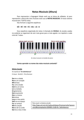 Notas Musicais (Altura)
       Para representar a linguagem falada você usa as letras do alfabeto. Já para
representar a altura dos sons musicais você usa as NOTAS MUSICAIS. O nosso sistema
musical tem 7 (SETE) notas.
       Elas formam a seguinte seqüência:

        DÓ – RÉ – MI – FÁ – SOL – LÁ - SI

        Essa sequência organizada de notas é chamada de ESCALA. As escalas usadas
no ocidente se organizam do som mais grave para o mais agudo e se repetem a cada
ciclo de 7 notas:




                                 As notas musicais no teclado do piano


        Vamos aprender os nomes das notas musicais cantando?


Minha Canção
Do espetáculo “Os Saltimbancos”
Enriquez - Bardotti - Chico Buarque


Dorme a cidade
Resta um coração
Misterioso
Faz uma canção
Soletra um verso
Lá na melodia
Singelamente
Dolorosamente
Doce a música
Silenciosa
Larga o meu peito
Solta-se no espaço
Faz-se certeza                        Para ouvir a música vá até:
Minha canção                          http://app.uol.com.br/radiouol/player/frameset.php?opcao=
Réstia de luz onde                    umcd&nomeplaylist=004081-2<@>Os_Saltimbancos
Dorme o meu irmão

                                                                                         10
 
