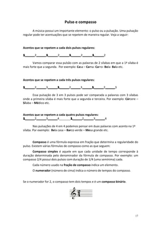 Pulso e compasso
       A música possui um importante elemento: o pulso ou a pulsação. Uma pulsação
regular pode ter acentuações que se repetem de maneira regular. Veja a seguir:



Acentos que se repetem a cada dois pulsos regulares:

1______2______1______ ______1______ ______1______2
1______ ______1______2______1______ ______1______
        ______1______ ______1______2______1______

       Vamos comparar essa pulsão com as palavras de 2 sílabas em que a 1ª sílaba é
mais forte que a segunda. Por exemplo: Casa – Cama- Carro- Bola- Bala etc.



Acentos que se repetem a cada três pulsos regulares:

1______2______ ______1______ ______3______1______ ______3
1______ ______3______1______ ______ ______1______ ______
        ______ ______1______2______ ______1______2______

        Essa pulsação de 3 em 3 pulsos pode ser comparada a palavras com 3 sílabas
onde a primeira sílaba é mais forte que a segunda e terceira. Por exemplo: Cárcere –
Sílaba – Médico etc.


Acentos que se repetem a cada quatro pulsos regulares:
1______2______ ______4_______1______ ______ ______
         ______3______
1______ ______ ______            1______2______ ______4
                                 1______ ______3______

        Nas pulsações de 4 em 4 podemos pensar em duas palavras com acento na 1ª
sílaba. Por exemplo: Bela casa – Barco verde – Mesa grande etc.


        Compasso é uma fórmula expressa em fração que determina a regularidade do
pulso. Existem várias fórmulas de compasso como as que seguem:
      Compasso simples é aquele em que cada unidade de tempo corresponde à
duração determinada pelo denominador da fórmula de compasso. Por exemplo: um
compasso 2/4 possui dois pulsos com duração de 1/4 (uma semínima) cada.
      Cada número usado na fração de compasso indica um elemento.
      O numerador (número de cima) indica o número de tempos do compasso.


Se o numerador for 2, o compasso tem dois tempos e é um compasso binário.




                                                                                   17
 