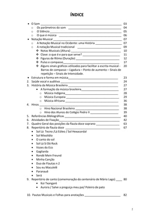 ÍNDICE
 • O Som ____________________________________________________                     03
   o Os parâmetros do som __________________________________                      04
   o O Silêncio ______________________________________________                    05
   o O que é música ________________________________________                      06
• Notação Musical ____________________________________________                    07
   o A Notação Musical no Ocidente: uma História _________________                07
   o A notação Musical tradicional ____________________________                   09
           Notas Musicais (Altura) ________________________________               10
           Clave: o que é e para que serve? ________________________              11
           Figuras de Ritmo (Duração) ____________________________                12
           Pulso e compasso____________________________________                   17
           Alguns sinais gráficos utilizados para facilitar a escrita musical -   20
           Barras de compasso – Ligadura – Ponto de aumento – Sinais de
           repetição – Sinais de Intensidade.
• Estrutura e forma em música________________________________                     23
2. Saúde vocal e auditiva _____________________________________                   24
3. História da Música Brasileira ________________________________                 27
       • A formação da música brasileira________________________                  27
          o Música Indígena__________________________________                     28
          o Música Europeia __________________________________                    29
          o Música Africana __________________________________                    36
4. Hinos ___________________________________________________                      38
          o Hino Nacional Brasileiro ____________________________                 38
          o Hino dos Alunos do Colégio Pedro II __________________                39
5. Referências Bibliográficas ____________________________________                40
6. Atividades de Fixação_______________________________________                   42
7. Quadro Geral das posições da flauta doce soprano _______________               63
8. Repertório de flauta doce ___________________________________                  67
   • Sol Lá Tecno /Lá Eóleo / Sol Hexacordal
   • Sol Mixolídio
   • O canto do sol
   • Sol Lá Si Dó Rock
   • Vozes do Eco
   • Gagliarda
   • Rondé Mein Freund
   • Minha Canção
   • Duo de Flautas n 2
   • Sou eu Maculelê
   • Paranauê
   • Será
9. Repertório de canto (comemoração do centenário de Mário Lago) ____             80
       • Koi Txangaré
       • Aurora / Salve a preguiça meu pai/ Poleiro de pato

10. Pautas Musicais e Folhas para anotações _______________________               82



                                                                                       2
 