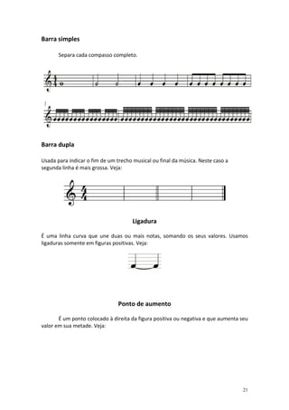 Barra simples

       Separa cada compasso completo.




Barra dupla

Usada para indicar o fim de um trecho musical ou final da música. Neste caso a
segunda linha é mais grossa. Veja:




                                      Ligadura

É uma linha curva que une duas ou mais notas, somando os seus valores. Usamos
ligaduras somente em figuras positivas. Veja:




                                Ponto de aumento

       É um ponto colocado à direita da figura positiva ou negativa e que aumenta seu
valor em sua metade. Veja:




                                                                                  21
 