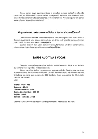 Então, vamos ouvir algumas música e perceber as suas partes? Se elas são
parecidas ou diferentes? Quantas vezes se repetem? Quantos instrumentos estão
tocando? Se existem muitos sons soando ao mesmo tempo. Procure separar em partes
as canções do repertório trabalhado!




     O que é uma textura monofônica e textura homofônica?
       Chamamos de textura à maneira como os sons são organizados numa música.
Quando ouvimos só uma pessoa cantando ou um único instrumento soando, dizemos
que a música possui uma textura monofônica.
       Quando existem mais vozes cantando junto, formando um bloco sonoro único,
dizemos que esta música possui uma textura homofônica.




                      SAÚDE AUDITIVA E VOCAL

       Devemos zelar pela nossa saúde auditiva e vocal evitando forçar a voz ao falar
ou cantar e ficar exposto a ruídos excessivos.
       Alguns barulhos podem comprometer a nossa audição. Deve-se usar protetor
auditivo quando o barulho for inevitável. Os sons de uma turbina de avião ou de uma
britadeira são sons que passam dos 100 decibéis. Esses sons acima de 90 decibéis
causam até surdez!
Veja:

Silêncio total – 0 dB
Sussurro – 15 dB
Conversa normal – 60 dB
Buzina de automóvel – 110 dB
Rojão – 140 dB
Bomba – acima de 150 dB

Decibel é uma unidade de medida usada para medir a intensidade dos sons.




                                                                                  24
 