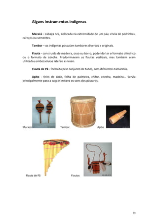 Alguns instrumentos indígenas

       Maracá – cabaça oca, colocada na extremidade de um pau, cheia de pedrinhas,
caroços ou sementes.

         Tambor – os indígenas possuíam tambores diversos e originais.

        Flauta - construída de madeira, osso ou barro, podendo ter o formato cilíndrico
ou o formato de concha. Predominavam as flautas verticais, mas também eram
utilizadas embocaduras laterais e nasais.

         Flauta de Pã - formada pelo conjunto de tubos, com diferentes tamanhos.

       Apito - feito de coco, folha de palmeira, chifre, concha, madeira... Servia
principalmente para a caça e imitava os sons dos pássaros.




Maracá                        Tambor                     Apito




  Flauta de Pã                         Flautas




                                                                                    29
 