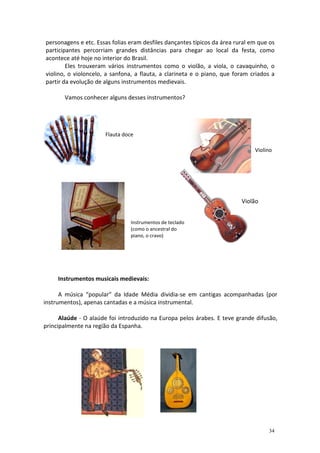 personagens e etc. Essas folias eram desfiles dançantes típicos da área rural em que os
participantes percorriam grandes distâncias para chegar ao local da festa, como
acontece até hoje no interior do Brasil.
        Eles trouxeram vários instrumentos como o violão, a viola, o cavaquinho, o
violino, o violoncelo, a sanfona, a flauta, a clarineta e o piano, que foram criados a
partir da evolução de alguns instrumentos medievais.

       Vamos conhecer alguns desses instrumentos?




                      Flauta doce

                                                                               Violino




                                                                          Violão


                                Instrumentos de teclado
                                (como o ancestral do
                                piano, o cravo)




     Instrumentos musicais medievais:

      A música “popular” da Idade Média dividia-se em cantigas acompanhadas (por
instrumentos), apenas cantadas e a música instrumental.

      Alaúde - O alaúde foi introduzido na Europa pelos árabes. E teve grande difusão,
principalmente na região da Espanha.




                                                                                    34
 