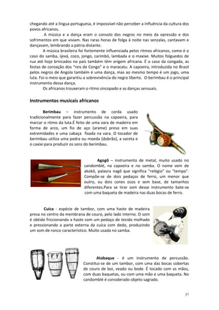 chegando até a língua portuguesa, é impossível não perceber a influência da cultura dos
povos africanos.
         A música e a dança eram o consolo dos negros no meio da opressão e dos
sofrimentos em que viviam. Nas raras horas de folga à noite nas senzalas, cantavam e
dançavam, lembrando a pátria distante.
        A música brasileira foi fortemente influenciada pelos ritmos africanos, como é o
caso do samba, ijexá, coco, jongo, carimbó, lambada e o maxixe. Muitos folguedos de
rua até hoje brincados no país também têm origem africana. É o caso da congada, as
festas de coroação dos “reis de Congo” e o maracatu. A capoeira, introduzida no Brasil
pelos negros de Angola também é uma dança, mas ao mesmo tempo é um jogo, uma
luta. Foi o meio que garantiu a sobrevivência do negro liberto. O berimbau é o principal
instrumento dessa dança.
        Os africanos trouxeram o ritmo sincopado e as danças sensuais.

Instrumentos musicais africanos

        Berimbau – instrumento de corda usado
tradicionalmente para fazer percussão na capoeira, para
marcar o ritmo da luta.É feito de uma vara de madeira em
forma de arco, um fio de aço (arame) preso em suas
extremidades e uma cabaça fixada na vara. O tocador de
berimbau utiliza uma pedra ou moeda (dobrão), a vareta e
o caxixi para produzir os sons do berimbau.


                                     Agogô – instrumento de metal, muito usado no
                              candomblé, na capoeira e no samba. O nome vem de
                              akokô, palavra nagô que significa "relógio" ou "tempo".
                              Compõe-se de dois pedaços de ferro, um menor que
                              outro, ou dois cones ocos e sem base, de tamanhos
                              diferentes.Para se tirar som desse instrumento bate-se
                              com uma baqueta de madeira nas duas bocas de ferro.


        Cuíca - espécie de tambor, com uma haste de madeira
presa no centro da membrana de couro, pelo lado interno. O som
é obtido friccionando a haste com um pedaço de tecido molhado
e pressionando a parte externa da cuíca com dedo, produzindo
um som de ronco característico. Muito usada no samba.




                                    Atabaque - é um instrumento de percussão.
                             Constitui-se de um tambor, com uma das bocas cobertas
                             de couro de boi, veado ou bode. É tocado com as mãos,
                             com duas baquetas, ou com uma mão e uma baqueta. No
                             candomblé é considerado objeto sagrado.


                                                                                     37
 