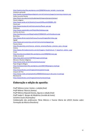 http://walmirsilva.files.wordpress.com/2008/04/escala_teclado_musical.jpg
Simpsons gritando
http://www.meupapeldeparedegratis.com.br/cartoons/pages/screaming-simpsons.asp
Índios tocando flautas
http://hemi.nyu.edu/unirio/studentwork/imperio/projects/amauri
Flauta indígena
http://www.iande.art.br/boletim/iranxe%20flauta%200089c.JPG
Flauta pan
http://www.tocatas.kit.net/instrumentos/flauta_pan.jpg
Atabaque
http://www.capoeiratb.com/http/slike/atabaque.jpg
Carlinos da Cuíca
http://sambanistas.com/blog/media/2/20060105-carlinhosdacuica.jpg
Berimbau
http://www.dhnet.org.br/w3/cacau/musica/images/berimbau.jpg
Agogô
http://www.percussionista.com.br/instrumentos/agogo2.jpg
Flautas doces
http://br.geocities.com/marcos_antonio_ximenes/flautas_ximenes_para_site.jpg
Violino
http://www.oficinadeconcerto.com.br/imagens_final/instrum_F_base/inst_violino_a.jpg
Cravo
http://escolacomunidade.files.wordpress.com/2008/06/cravo.jpg
Violão ancestral
http://veja.abril.com.br/140799/imagens/arte6.jpg
Maracá e flautas indígenas
http://www.iande.art.br/instrumentosmusicais/
Papa Gregorio Magno
http://scholaveritatis.files.wordpress.com/2007/09/gregory-small.jpg
Palestrina
http://www.8notes.com/images/artists/palestrina.jpg
Josquin de Prez
http://www.nndb.com/people/611/000093332/josquin-des-prez-2-sized.jpg
Monteverdi
http://www.8notes.com/images/artists/monteverdi.jpg


Elaboração e edição da apostila:

Profª Mônica Leme ( textos e edição final)
Profª Milena Tibúrcio (textos)
Profª Mônica Repsold (textos, figuras e edição final)
Profª Isabel C. Borges de Medeiros (revisão de texto)
Carolina Couto (Ilustrações)
Colaboração das professoras Tânia Márcia e Yvonne Maria da UESCII (textos sobre
Formação da Música Brasileira)




                                                                                      41
 