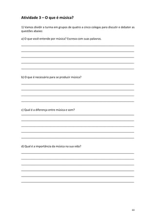Atividade 3 – O que é música?

1) Vamos dividir a turma em grupos de quatro a cinco colegas para discutir e debater as
questões abaixo:

a) O que você entende por música? Escreva com suas palavras.
________________________________________________________________________
________________________________________________________________________
________________________________________________________________________
________________________________________________________________________
________________________________________________________________________


b) O que é necessário para se produzir música?
________________________________________________________________________
________________________________________________________________________
________________________________________________________________________
________________________________________________________________________


c) Qual é a diferença entre música e som?
________________________________________________________________________
________________________________________________________________________
________________________________________________________________________
________________________________________________________________________
________________________________________________________________________


d) Qual é a importância da música na sua vida?
________________________________________________________________________
________________________________________________________________________
________________________________________________________________________
________________________________________________________________________
________________________________________________________________________
________________________________________________________________________




                                                                                    44
 