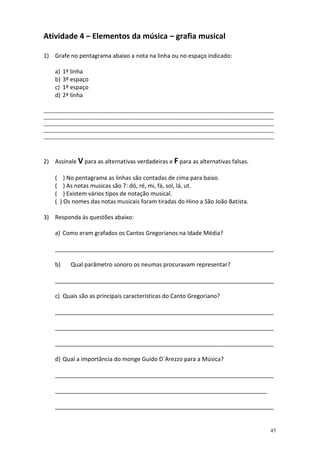 Atividade 4 – Elementos da música – grafia musical

1) Grafe no pentagrama abaixo a nota na linha ou no espaço indicado:

    a)   1ª linha
    b)   3º espaço
    c)   1º espaço
    d)   2ª linha

______________________________________________________________________________________
______________________________________________________________________________________
______________________________________________________________________________________
______________________________________________________________________________________
______________________________________________________________________________________



2) Assinale V para as alternativas verdadeiras e F para as alternativas falsas.

    (     ) No pentagrama as linhas são contadas de cima para baixo.
    (     ) As notas musicas são 7: dó, ré, mi, fá, sol, lá, ut.
    (     ) Existem vários tipos de notação musical.
    (   ) Os nomes das notas musicais foram tiradas do Hino a São João Batista.

3) Responda às questões abaixo:

    a) Como eram grafados os Cantos Gregorianos na Idade Média?

    ____________________________________________________________________

    b)      Qual parâmetro sonoro os neumas procuravam representar?

    ____________________________________________________________________

    c) Quais são as principais características do Canto Gregoriano?

    ____________________________________________________________________

    ____________________________________________________________________

    ____________________________________________________________________

    d) Qual a importância do monge Guido D´Arezzo para a Música?

    ____________________________________________________________________

    __________________________________________________________________

    ____________________________________________________________________


                                                                                    45
 