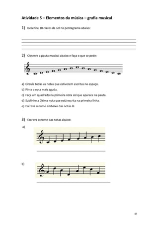 Atividade 5 – Elementos da música – grafia musical

1)   Desenhe 10 claves de sol no pentagrama abaixo:

______________________________________________________________________________________
______________________________________________________________________________________
______________________________________________________________________________________
______________________________________________________________________________________
______________________________________________________________________________________

2)   Observe a pauta musical abaixo e faça o que se pede:




a) Circule todas as notas que estiverem escritas no espaço.
b) Pinte a nota mais aguda.
c) Faça um quadrado na primeira nota sol que aparece na pauta.
d) Sublinhe a última nota que está escrita na primeira linha.
e) Escreva o nome embaixo das notas lá.



3)   Escreva o nome das notas abaixo:

a)




            ___________________________________________



b)




            _______________________________________________________




                                                                                    46
 