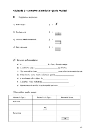 Atividade 6 – Elementos da música – grafia musical

1)        Correlacione as colunas:


a) Barra dupla                                 (     )


b) Pentagrama                                  (     )


c) Sinal de intensidade forte                  (     )


d) Barra simples                               (     )




2)   Complete as frases abaixo:

     a) A ___________________________ é a figura de maior valor.
     b) A semínima vale a ________________________ da mínima.
     c)     São necessárias duas ______________________ para substituir uma semibreve.
     d) Uma mínima tem o mesmo valor que quatro ___________________.
     e) A semibreve vale o dobro da __________________________.
     f)     A colcheia vale a metade da ___________________________.
     g) Quatro semínimas têm o mesmo valor que uma _________________.


3) Complete o quadro abaixo:

Nome da figura                   Desenho da figura          Pausa da figura

Colcheia




Semínima




                                                                                   47
 