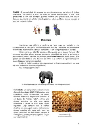 TIMBRE – É a propriedade do som que nos permite reconhecer sua origem. O timbre
diferencia, “personaliza” o som. Por meio do timbre identificamos “o que” está
produzindo o som. Por exemplo: quando ouvimos uma pessoa falar, um celular
tocando ou mesmo um gatinho miando podemos saber qual fonte sonora produziu o
som por causa do timbre.




                                       O silêncio

       Entendemos por silêncio a ausência de som, mas, na verdade, a ele
correspondem os sons que já não somos capazes de ouvir. Tudo vibra, em permanente
movimento, mas nem toda vibração transforma-se em som para os nossos ouvidos!
       Existem sons que são tão graves ou tão agudos que o ouvido humano não
consegue perceber. Alguns animais possuem a capacidade de emitir e até mesmo
escutar esses sons! O elefante, por exemplo, emite infrassons (sons muito graves), que
podem ser detectados a uma distância de 2 km! Já o cachorro e o gato conseguem
ouvir ultrassons (sons muito agudos).
       O silêncio é algo complexo de experimentar: se ficarmos em silêncio, em sala
de aula, ainda assim ouviremos algum som.
       Psiu! Vamos experimentar?




           O elefante emite e ouve sons muito graves que nós não conseguimos ouvir!


Curiosidade: um compositor norte-americano
chamado John Cage (1912-1992) realizou uma
experiência muito interessante: ele queria
vivenciar a sensação de plenitude silenciosa e,
em busca do “silêncio total”, entrou uma
câmara anecóica, ou seja, uma cabine
totalmente à prova de sons. Após alguns
segundos, Cage concluiu que o silêncio
absoluto não existe, pois mesmo no interior da
câmara anecóica ele ouvia dois sons: um
agudo, produzido por seu sistema nervoso, e
outro grave, gerado pela circulação do sangue                    Homem dentro de
                                                                uma câmara anecóica
nas veias! Incrível!


                                                                                      5
 