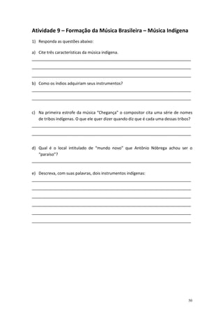 Atividade 9 – Formação da Música Brasileira – Música Indígena
1) Responda as questões abaixo:

a) Cite três características da música indígena.
_______________________________________________________________________
_______________________________________________________________________
_______________________________________________________________________
b) Como os índios adquiriam seus instrumentos?
_______________________________________________________________________
_______________________________________________________________________


c) Na primeira estrofe da música “Chegança” o compositor cita uma série de nomes
   de tribos indígenas. O que ele quer dizer quando diz que é cada uma dessas tribos?
_______________________________________________________________________
_______________________________________________________________________


d) Qual é o local intitulado de “mundo novo” que Antônio Nóbrega achou ser o
   “paraíso”?
_______________________________________________________________________

e) Descreva, com suas palavras, dois instrumentos indígenas:
_______________________________________________________________________
_______________________________________________________________________
_______________________________________________________________________
_______________________________________________________________________
_______________________________________________________________________
_______________________________________________________________________




                                                                                  50
 