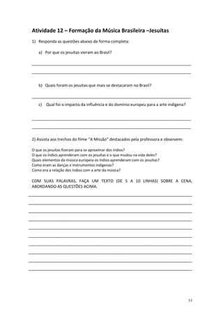 Atividade 12 – Formação da Música Brasileira –Jesuítas
 1) Responda as questões abaixo de forma completa:

    a) Por que os jesuítas vieram ao Brasil?

 _______________________________________________________________________
 _______________________________________________________________________


    b) Quais foram os jesuítas que mais se destacaram no Brasil?

 _______________________________________________________________________
    c) Qual foi o impacto da influência e do domínio europeu para a arte indígena?


 _______________________________________________________________________
 _______________________________________________________________________

 2) Assista aos trechos do filme “A Missão” destacados pela professora e observem:

 O que os jesuítas fizeram para se aproximar dos índios?
 O que os índios aprenderam com os jesuítas e o que mudou na vida deles?
 Quais elementos da música europeia os índios aprenderam com os jesuítas?
 Como eram as danças e instrumentos indígenas?
 Como era a relação dos índios com a arte da música?

 COM SUAS PALAVRAS, FAÇA UM TEXTO (DE 5 A 10 LINHAS) SOBRE A CENA,
 ABORDANDO AS QUESTÕES ACIMA.
_________________________________________________________________________
_________________________________________________________________________
_________________________________________________________________________
_________________________________________________________________________
_________________________________________________________________________
_________________________________________________________________________
_________________________________________________________________________
_________________________________________________________________________
_________________________________________________________________________
_________________________________________________________________________




                                                                                     53
 