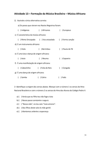 Atividade 13 – Formação da Música Brasileira – Música Africana

1) Assinale a única alternativa correta:

    a) Os povos que vieram nos Navios Negreiros foram:

    ( ) Indígenas             ( ) Africanos           ( ) Europeus

c) É característica da música africana:

    ( ) Ritmo Sincopado        ( ) Voz anasalada     ( ) Forma canção

d) É um instrumento africano:

    ( ) Viola                 ( ) Berimbau            ( ) Flauta de Pã

e) É uma luta e dança de origem africana:

    ( ) Auto                  ( ) Neuma               ( ) Capoeira

f) É uma manifestação de origem africana:

    ( ) Caboclinho           ( ) Folia de Reis        ( ) Congada

g) É uma dança de origem africana:

    ( ) Samba                ( ) Catira              ( ) Fado



2- Identifique a origem dos versos abaixo. Marque com o número 1 os versos do Hino
Nacional Brasileiro e com o número 2 os versos do Hino dos Alunos do Colégio Pedro II:


  a) ( ) Verás que eu filho teu não foge a luta
  b) ( ) Nosso passo constante e seguro
  c) ( ) “Nossa vida”, no teu seio “mais amores”.
  d) ( ) Dos filhos deste solo és mãe gentil.
  e) ( ) Alentemos ardente a esperança




                                                                                     54
 