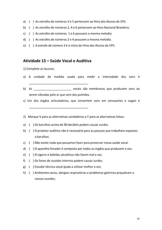 a) ( ) As estrofes de números 3 e 5 pertencem ao Hino dos Alunos do CPII.
b) ( ) As estrofes de números 2, 4 e 6 pertencem ao Hino Nacional Brasileiro.
c)   ( ) As estrofes de números 1 e 6 possuem a mesma melodia.
d) ( ) As estrofes de números 2 e 4 possuem a mesma melodia.
e) ( ) A estrofe de número 3 é o início do Hino dos Alunos do CPII.



Atividade 15 – Saúde Vocal e Auditiva
1) Complete as lacunas:

a) A unidade de medida usada para medir a intensidade dos sons é
     ____________________________________.
b) As _______________________ vocais são membranas que produzem sons ao
     serem vibradas pelo ar que vem dos pulmões.
c) Um dos órgãos articuladores, que convertem sons em consoantes e vogais é
     ____________________________________.


2) Marque V para as alternativas verdadeiras e F para as alternativas falsas:

a) ( ) Os barulhos acima de 90 decibéis podem causar surdez.
b) ( ) O protetor auditivo não é necessário para as pessoas que trabalham expostas
         a barulhos.
c)   ( ) Não existe nada que possamos fazer para preservar nossa saúde vocal.
d) ( ) O aparelho fonador é composto por todos os órgãos que produzem a voz.
e) ( ) O cigarro e bebidas alcoólicas não fazem mal a voz.
f)   ( ) Os fones de ouvidos internos podem causar surdez.
g)   ( ) Estudar técnica vocal ajuda a utilizar melhor a voz.
h) ( ) Ambientes secos, alergias respiratórias e problemas gástricos prejudicam a
         nossos ouvidos.




                                                                                    56
 