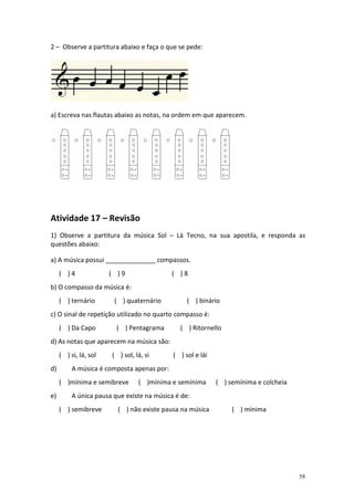 2 – Observe a partitura abaixo e faça o que se pede:




a) Escreva nas flautas abaixo as notas, na ordem em que aparecem.




Atividade 17 – Revisão
1) Observe a partitura da música Sol – Lá Tecno, na sua apostila, e responda as
questões abaixo:

a) A música possui ______________ compassos.
     ( )4              ( )9                 ( )8
b) O compasso da música é:
     ( ) ternário       ( ) quaternário          ( ) binário
c) O sinal de repetição utilizado no quarto compasso é:
     ( ) Da Capo         ( ) Pentagrama       ( ) Ritornello
d) As notas que aparecem na música são:
     ( ) si, lá, sol   ( ) sol, lá, si      ( ) sol e lái
d)        A música é composta apenas por:
     ( )mínima e semibreve       ( )mínima e semínima       ( ) semínima e colcheia
e)        A única pausa que existe na música é de:
     ( ) semibreve       ( ) não existe pausa na música          ( ) mínima




                                                                                      58
 