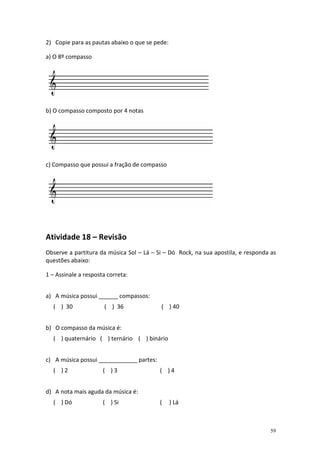 2) Copie para as pautas abaixo o que se pede:

a) O 8º compasso




b) O compasso composto por 4 notas




c) Compasso que possui a fração de compasso




Atividade 18 – Revisão
Observe a partitura da música Sol – Lá – Si – Dó Rock, na sua apostila, e responda as
questões abaixo:

1 – Assinale a resposta correta:


a) A música possui ______ compassos:
  ( ) 30              ( ) 36              ( ) 40


b) O compasso da música é:
  ( ) quaternário ( ) ternário ( ) binário


c) A música possui ____________ partes:
  ( )2                ( )3                ( )4


d) A nota mais aguda da música é:
  ( ) Dó              ( ) Si              (     ) Lá



                                                                                  59
 