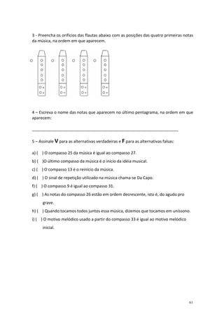 3 - Preencha os orifícios das flautas abaixo com as posições das quatro primeiras notas
da música, na ordem em que aparecem.




4 – Escreva o nome das notas que aparecem no último pentagrama, na ordem em que
aparecem:

_________________________________________________________________

5 – Assinale V para as alternativas verdadeiras e F para as alternativas falsas:

a) ( ) O compasso 25 da música é igual ao compasso 27.
b) ( )O último compasso da música é o início da idéia musical.
c) ( ) O compasso 13 é o reinício da música.
d) ( ) O sinal de repetição utilizado na música chama-se Da Capo.
f) ( ) O compasso 9 é igual ao compasso 31.
g) ( ) As notas do compasso 26 estão em ordem decrescente, isto é, do agudo pro
      grave.
h) ( ) Quando tocamos todos juntos essa música, dizemos que tocamos em uníssono.
i) ( ) O motivo melódico usado a partir do compasso 33 é igual ao motivo melódico
      inicial.




                                                                                    61
 