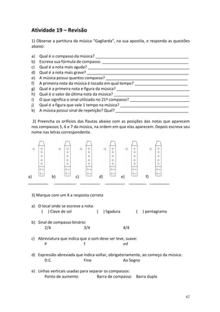 Atividade 19 – Revisão
 1) Observe a partitura da música “Gagliarda”, na sua apostila, e responda as questões
 abaixo:

 a)   Qual é o compasso da música? __________________________________________
 b)   Escreva sua fórmula de compasso. _______________________________________
 c)   Qual é a nota mais aguda? ______________________________________________
 d)   Qual é a nota mais grave? ______________________________________________
 e)   A música possui quantos compasso? _____________________________________
 f)   A primeira nota da música é tocada em qual tempo? ________________________
 g)   Qual é a primeira nota e figura da música? _________________________________
 h)   Qual é o valor da última nota da música? __________________________________
 i)   O que significa o sinal utilizado no 21º compasso? ___________________________
 j)   Qual é a figura que vale 1 tempo na música? _______________________________
 k)   A música possui sinal de repetição? Qual? _________________________________

 2) Preencha os orifícios das flautas abaixo com as posições das notas que aparecem
 nos compassos 5, 6 e 7 da música, na ordem em que elas aparecem. Depois escreva seu
 nome nas letras correspondente.




a)        b)        c)        d)      e)         f)
_________ __________ _________ _________ ________ _________

 3) Marque com um X a resposta correta

 a) O local onde se escreve a nota:
     ( ) Clave de sol               (    ) ligadura         (   ) pentagrama

 b) Sinal de compasso binário:
       2/4                   3/4                      4/4

 c) Abreviatura que indica que o som deve ser leve, suave:
       P                     f                    mf

 d) Expressão abreviada que indica voltar, obrigatoriamente, ao começo da música:
       D.C.                 Fine                   Ao Segno

 e) Linhas verticais usadas para separar os compassos:
        Ponto de aumento             Barra de compasso      Barra dupla



                                                                                    62
 