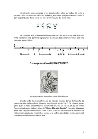 Inicialmente, esses neumas eram posicionados sobre as sílabas do texto e
serviam como um lembrete da forma de execução para os que já conheciam a música,
pois o aprendizado desse canto era feito oralmente, no dia-a-dia. Veja:




       Para resolver este problema as notas passaram a ser escritas em relação a uma
linha horizontal. Isto permitia representar as alturas. Este sistema evoluiu até uma
pauta de quatro linhas.




                   O monge católico GUIDO D’AREZZO




                   Um desenho antigo retratando o monge Guido d´Arezzo

        Grande parte do desenvolvimento da notação musical deriva do trabalho do
monge católico italiano Guido d’Arezzo, que viveu no século X d.C. Ele criou os nomes
pelos quais as notas são conhecidas atualmente (Dó, Ré, Mi, Fá, Sol, Lá, Si). Os nomes
foram retirados das sílabas iniciais do “Hino a São João Batista”, chamado Ut queant
laxis. Nesta época o chamado SISTEMA TONAL já estava desenvolvido e o sistema de
notação com pautas de cinco linhas tornou-se o padrão para toda a música ocidental,
mantendo-se assim até os dias de hoje.




                                                                                    8
 