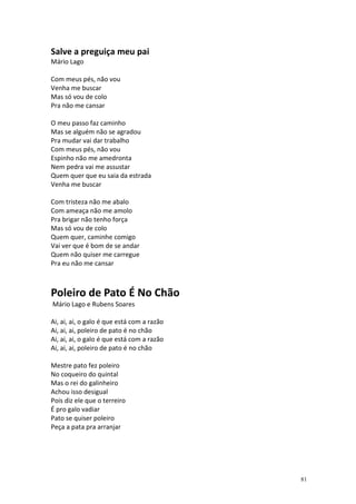 Salve a preguiça meu pai
Mário Lago

Com meus pés, não vou
Venha me buscar
Mas só vou de colo
Pra não me cansar

O meu passo faz caminho
Mas se alguém não se agradou
Pra mudar vai dar trabalho
Com meus pés, não vou
Espinho não me amedronta
Nem pedra vai me assustar
Quem quer que eu saia da estrada
Venha me buscar

Com tristeza não me abalo
Com ameaça não me amolo
Pra brigar não tenho força
Mas só vou de colo
Quem quer, caminhe comigo
Vai ver que é bom de se andar
Quem não quiser me carregue
Pra eu não me cansar



Poleiro de Pato É No Chão
Mário Lago e Rubens Soares

Ai, ai, ai, o galo é que está com a razão
Ai, ai, ai, poleiro de pato é no chão
Ai, ai, ai, o galo é que está com a razão
Ai, ai, ai, poleiro de pato é no chão

Mestre pato fez poleiro
No coqueiro do quintal
Mas o rei do galinheiro
Achou isso desigual
Pois diz ele que o terreiro
É pro galo vadiar
Pato se quiser poleiro
Peça a pata pra arranjar




                                            81
 