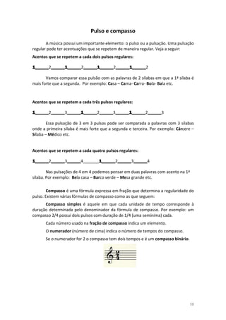 Pulso e compasso
       A música possui um importante elemento: o pulso ou a pulsação. Uma pulsação
regular pode ter acentuações que se repetem de maneira regular. Veja a seguir:
Acentos que se repetem a cada dois pulsos regulares:

1______2______1______ ______1______ ______1______
1______ ______1______2______1______ ______1______
        ______1______ ______1______2______1______2

       Vamos comparar essa pulsão com as palavras de 2 sílabas em que a 1ª sílaba é
mais forte que a segunda. Por exemplo: Casa – Cama- Carro- Bola- Bala etc.



Acentos que se repetem a cada três pulsos regulares:

1______2______ ______1______ ______3______1______2______
1______ ______3______1______ ______ ______1______ ______
        ______ ______1______2______ ______1______ ______3

        Essa pulsação de 3 em 3 pulsos pode ser comparada a palavras com 3 sílabas
onde a primeira sílaba é mais forte que a segunda e terceira. Por exemplo: Cárcere –
Sílaba – Médico etc.


Acentos que se repetem a cada quatro pulsos regulares:

1______ ______ ______4_______1______ ______ ______
1______2______ ______
   ____ ______3______        1______2______ ______4
                             1______ ______3______

        Nas pulsações de 4 em 4 podemos pensar em duas palavras com acento na 1ª
sílaba. Por exemplo: Bela casa – Barco verde – Mesa grande etc.

        Compasso é uma fórmula expressa em fração que determina a regularidade do
pulso. Existem várias fórmulas de compasso como as que seguem:
      Compasso simples é aquele em que cada unidade de tempo corresponde à
duração determinada pelo denominador da fórmula de compasso. Por exemplo: um
compasso 2/4 possui dois pulsos com duração de 1/4 (uma semínima) cada.
      Cada número usado na fração de compasso indica um elemento.
      O numerador (número de cima) indica o número de tempos do compasso.
      Se o numerador for 2 o compasso tem dois tempos e é um compasso binário.




                                                                                   11
 