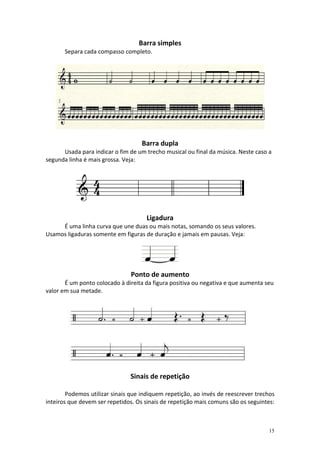 Barra simples
       Separa cada compasso completo.




                                    Barra dupla
      Usada para indicar o fim de um trecho musical ou final da música. Neste caso a
segunda linha é mais grossa. Veja:




                                     Ligadura
     É uma linha curva que une duas ou mais notas, somando os seus valores.
Usamos ligaduras somente em figuras de duração e jamais em pausas. Veja:




                                Ponto de aumento
       É um ponto colocado à direita da figura positiva ou negativa e que aumenta seu
valor em sua metade.




                               Sinais de repetição

        Podemos utilizar sinais que indiquem repetição, ao invés de reescrever trechos
inteiros que devem ser repetidos. Os sinais de repetição mais comuns são os seguintes:



                                                                                   15
 