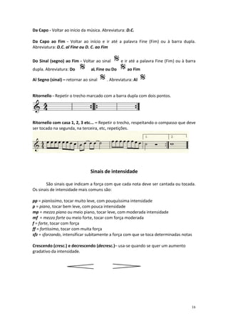 Da Capo - Voltar ao início da música. Abreviatura: D.C.

Da Capo ao Fim - Voltar ao início e ir até a palavra Fine (Fim) ou à barra dupla.
Abreviatura: D.C. al Fine ou D. C. ao Fim


Do Sinal (segno) ao Fim - Voltar ao sinal       e ir até a palavra Fine (Fim) ou à barra
dupla. Abreviatura: Do          aL Fine ou Do      ao Fim

Al Segno (sinal) – retornar ao sinal    . Abreviatura: Al


Ritornello - Repetir o trecho marcado com a barra dupla com dois pontos.




Ritornello com casa 1, 2, 3 etc... – Repetir o trecho, respeitando o compasso que deve
ser tocado na segunda, na terceira, etc, repetições.




                                Sinais de intensidade

       São sinais que indicam a força com que cada nota deve ser cantada ou tocada.
Os sinais de intensidade mais comuns são:

pp = pianíssimo, tocar muito leve, com pouquíssima intensidade
p = piano, tocar bem leve, com pouca intensidade
mp = mezzo piano ou meio piano, tocar leve, com moderada intensidade
mf = mezzo forte ou meio forte, tocar com força moderada
f = forte, tocar com força
ff = fortíssimo, tocar com muita força
sfz = sforzando, intensificar subitamente a força com que se toca determinadas notas

Crescendo (cresc.) e decrescendo (decresc.)– usa-se quando se quer um aumento
gradativo da intensidade.




                                                                                     16
 