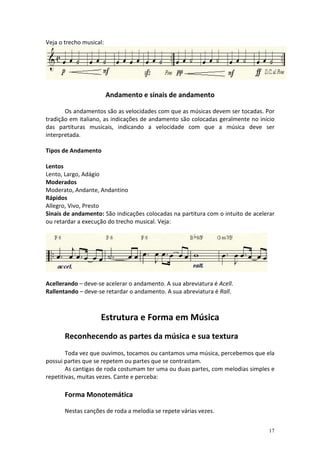 Veja o trecho musical:




                         Andamento e sinais de andamento

       Os andamentos são as velocidades com que as músicas devem ser tocadas. Por
tradição em italiano, as indicações de andamento são colocadas geralmente no início
das partituras musicais, indicando a velocidade com que a música deve ser
interpretada.

Tipos de Andamento

Lentos
Lento, Largo, Adágio
Moderados
Moderato, Andante, Andantino
Rápidos
Allegro, Vivo, Presto
Sinais de andamento: São indicações colocadas na partitura com o intuito de acelerar
ou retardar a execução do trecho musical. Veja:




Acellerando – deve-se acelerar o andamento. A sua abreviatura é Acell.
Rallentando – deve-se retardar o andamento. A sua abreviatura é Rall.



                    Estrutura e Forma em Música
       Reconhecendo as partes da música e sua textura
        Toda vez que ouvimos, tocamos ou cantamos uma música, percebemos que ela
possui partes que se repetem ou partes que se contrastam.
        As cantigas de roda costumam ter uma ou duas partes, com melodias simples e
repetitivas, muitas vezes. Cante e perceba:

       Forma Monotemática

       Nestas canções de roda a melodia se repete várias vezes.


                                                                                  17
 